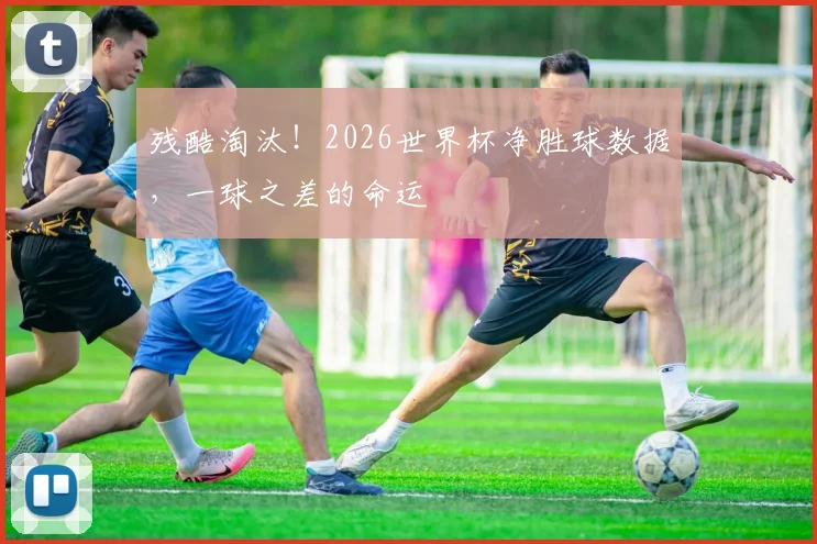 残酷淘汰!2026世界杯净胜球数据,一球之差的命运