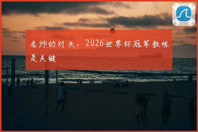 名帅的对决,2026世界杯冠军教练是关键