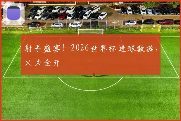 射手盛宴!2026世界杯进球数据,火力全开