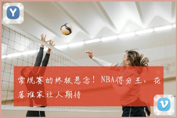 常规赛的终极悬念!NBA得分王,花落谁家让人期待