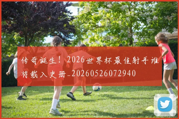 传奇诞生!2026世界杯最佳射手谁将载入史册_20260526072940