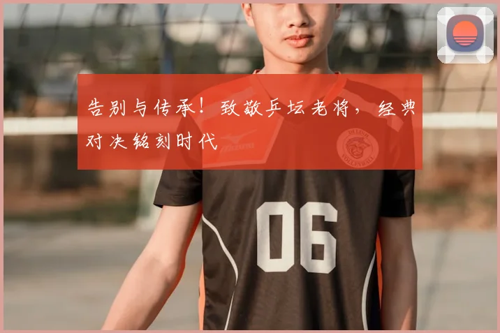 告别与传承!致敬乒坛老将,经典对决铭刻时代