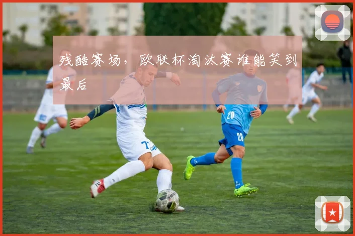 残酷赛场,欧联杯淘汰赛谁能笑到最后
