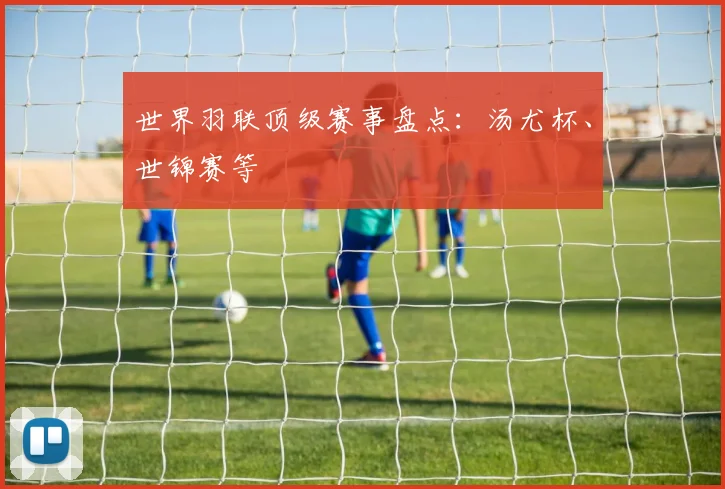 世界羽联顶级赛事盘点:汤尤杯、世锦赛等