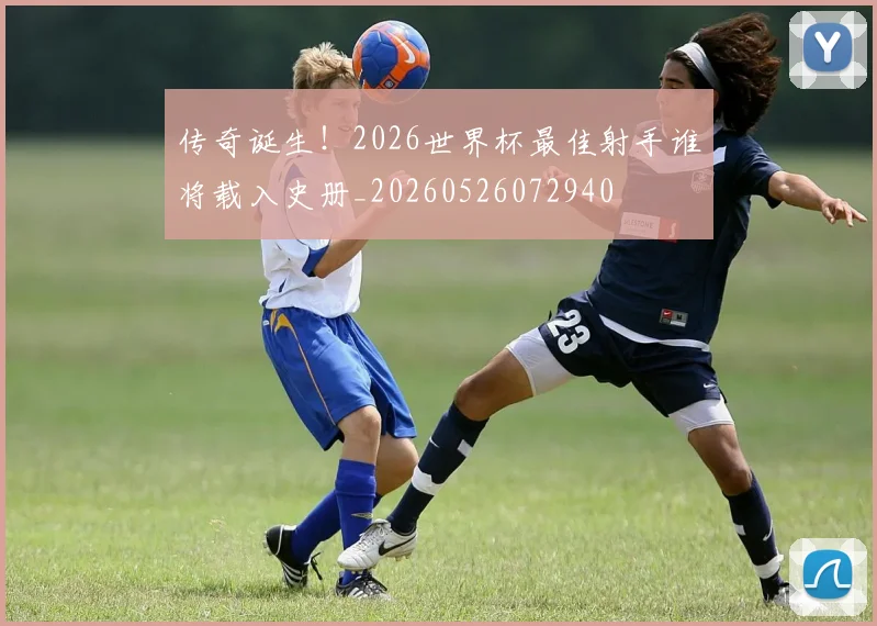 传奇诞生!2026世界杯最佳射手谁将载入史册_20260526072940
