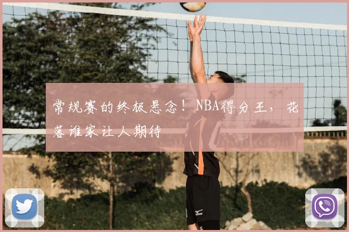 常规赛的终极悬念!NBA得分王,花落谁家让人期待