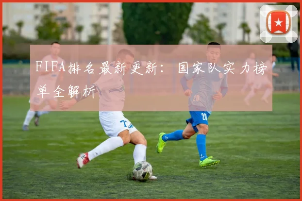 FIFA排名最新更新:国家队实力榜单全解析