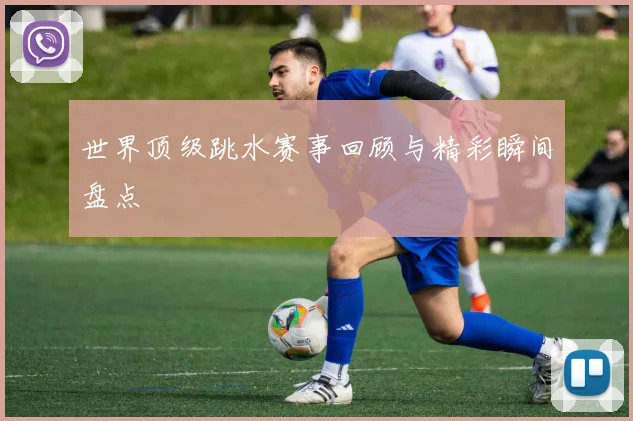 世界顶级跳水赛事回顾与精彩瞬间盘点