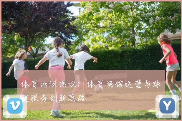 体育论坛热议:体育场馆运营与球迷服务创新思路
