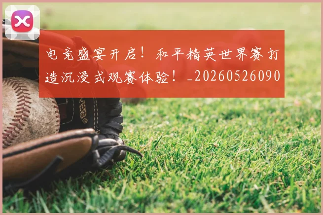 电竞盛宴开启!和平精英世界赛打造沉浸式观赛体验!_20260526090049