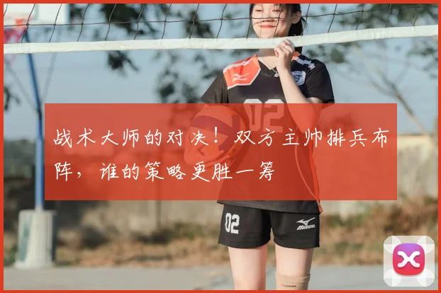 战术大师的对决!双方主帅排兵布阵,谁的策略更胜一筹