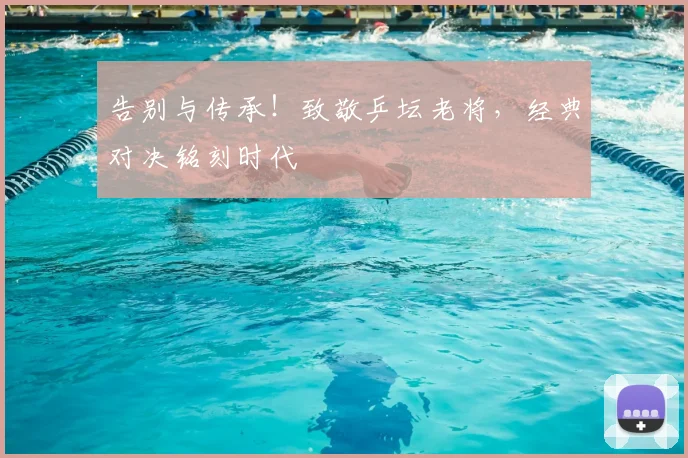 告别与传承!致敬乒坛老将,经典对决铭刻时代