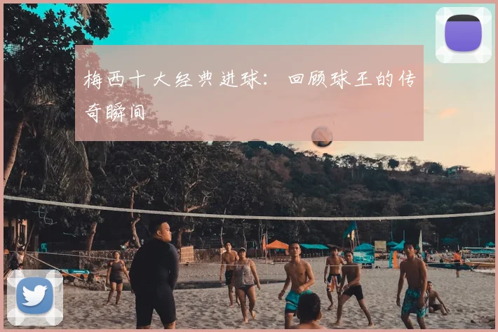 梅西十大经典进球:回顾球王的传奇瞬间