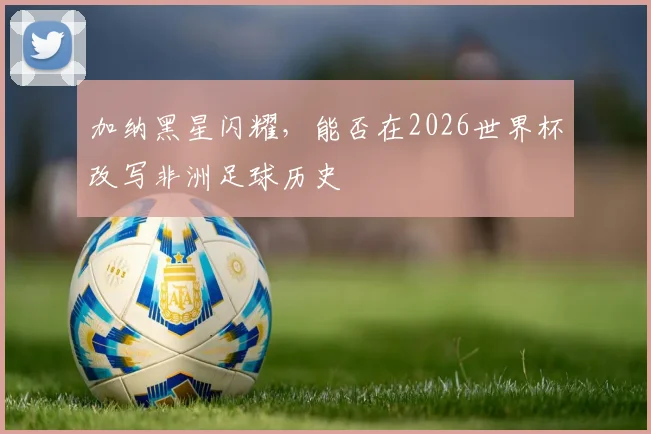 加纳黑星闪耀,能否在2026世界杯改写非洲足球历史