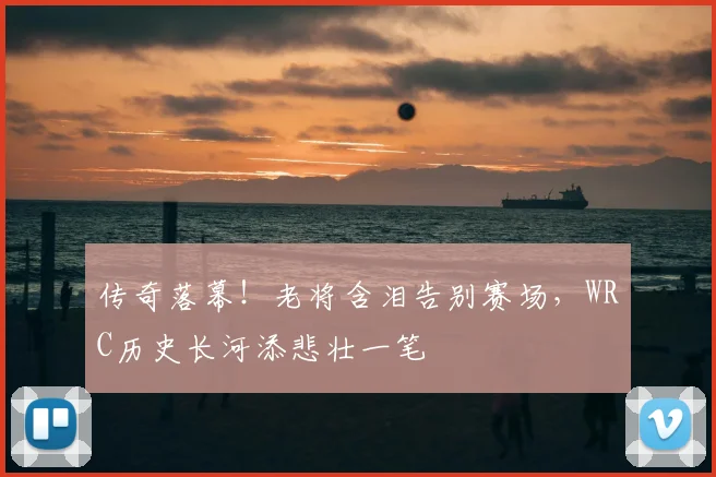 传奇落幕!老将含泪告别赛场,WRC历史长河添悲壮一笔