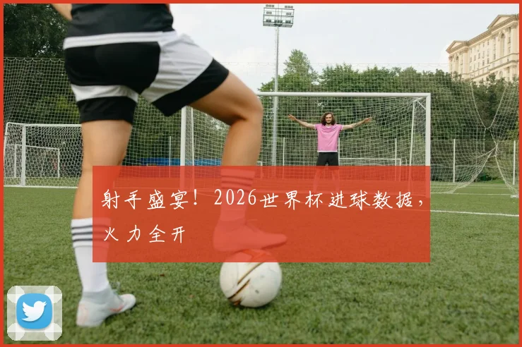 射手盛宴！2026世界杯进球数据，火力全开