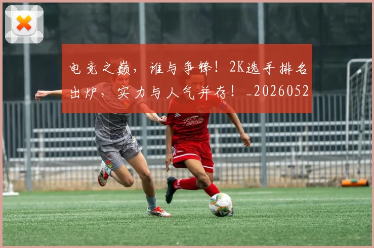 电竞之巅,谁与争锋!2K选手排名出炉,实力与人气并存!_20260526085557