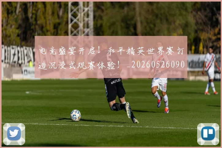 电竞盛宴开启!和平精英世界赛打造沉浸式观赛体验!_20260526090049